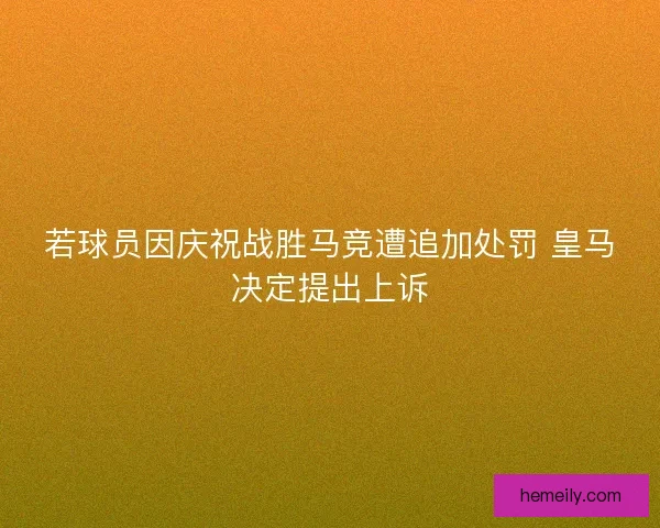 若球员因庆祝战胜马竞遭追加处罚 皇马决定提出上诉