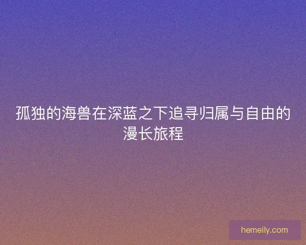 孤独的海兽在深蓝之下追寻归属与自由的漫长旅程