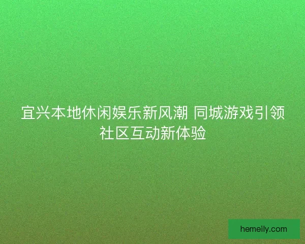 宜兴本地休闲娱乐新风潮 同城游戏引领社区互动新体验