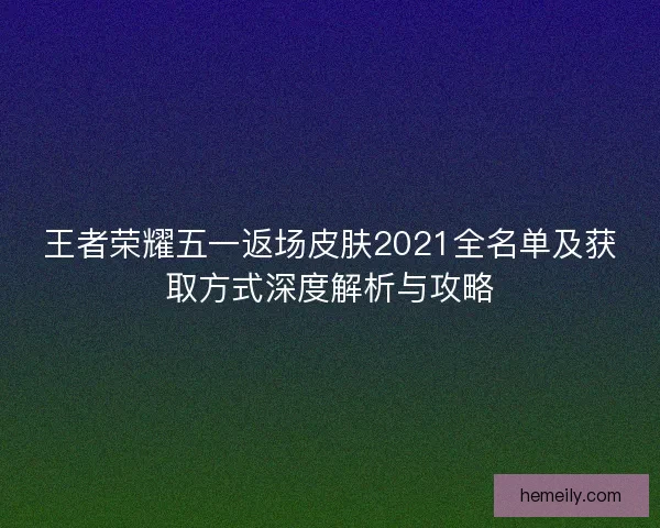 王者荣耀五一返场皮肤2021全名单及获取方式深度解析与攻略