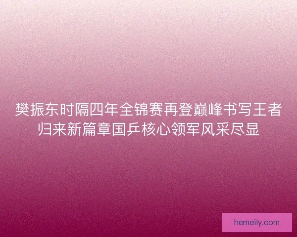樊振东时隔四年全锦赛再登巅峰书写王者归来新篇章国乒核心领军风采尽显