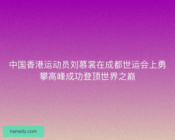 中国香港运动员刘慕裳在成都世运会上勇攀高峰成功登顶世界之巅