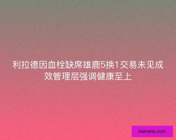 利拉德因血栓缺席雄鹿5换1交易未见成效管理层强调健康至上