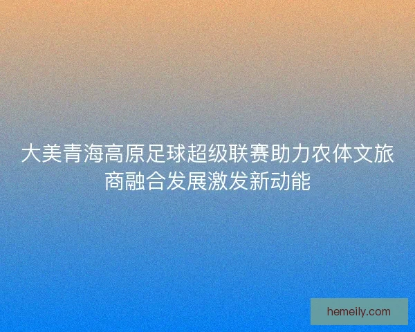大美青海高原足球超级联赛助力农体文旅商融合发展激发新动能
